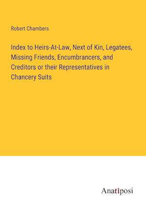Index to Heirs-At-Law, Next of Kin, Legatees, Missing Friends, Encumbrancers, and Creditors or their Representatives in Chancery Suits