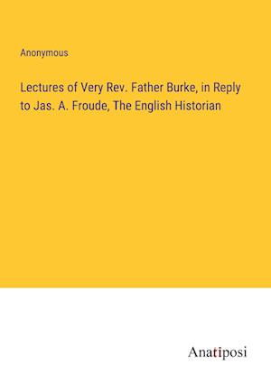 Lectures of Very Rev. Father Burke, in Reply to Jas. A. Froude, The English Historian