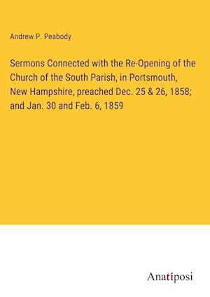 Sermons Connected with the Re-Opening of the Church of the South Parish, in Portsmouth, New Hampshire, preached Dec. 25 & 26, 1858; and Jan. 30 and Feb. 6, 1859