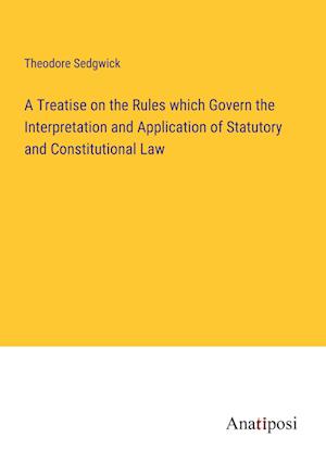 A Treatise on the Rules which Govern the Interpretation and Application of Statutory and Constitutional Law