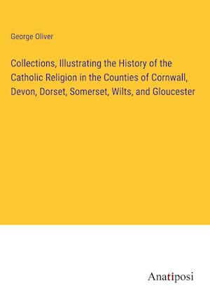 Collections, Illustrating the History of the Catholic Religion in the Counties of Cornwall, Devon, Dorset, Somerset, Wilts, and Gloucester
