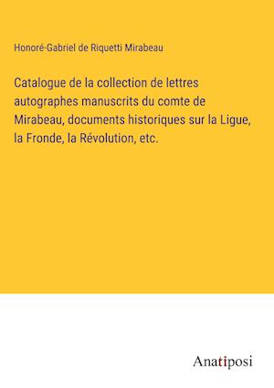 Catalogue de la collection de lettres autographes manuscrits du comte de Mirabeau, documents historiques sur la Ligue, la Fronde, la Re¿volution, etc.