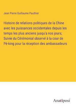 Histoire de relations politiques de la Chine avec les puissances occidentales depuis les temps les plus anciens jusqu'a nos jours; Suivie du Cérémonial observé à la cour de Pé-king pour la réception des ambassadeurs