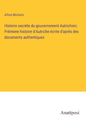 Histoire secrète du gouvernement Autrichien; Prèmiere histoire d'Autriche écrite d'après des documents authentiques