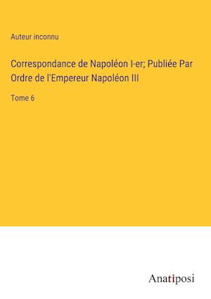 Correspondance de Napoléon I-er; Publiée Par Ordre de l'Empereur Napoléon III