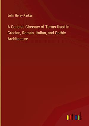 A Concise Glossary of Terms Used in Grecian, Roman, Italian, and Gothic Architecture