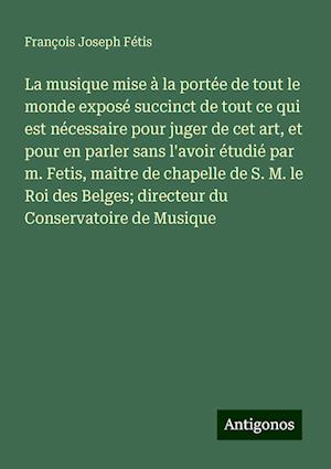 La musique mise à la portée de tout le monde exposé succinct de tout ce qui est nécessaire pour juger de cet art, et pour en parler sans l'avoir étudié par m. Fetis, maitre de chapelle de S. M. le Roi des Belges; directeur du Conservatoire de Musique