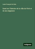 Essai sur l'histoire de la ville de Vitré et de ses seigneurs