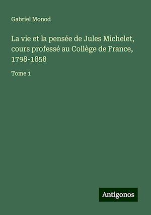 La vie et la pensée de Jules Michelet, cours professé au Collège de France, 1798-1858