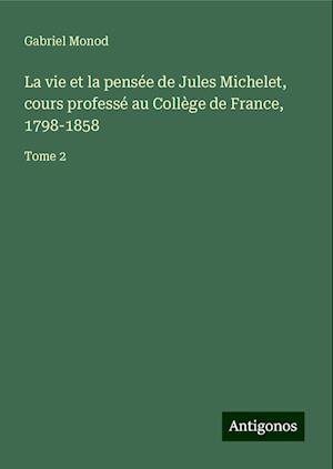 La vie et la pensée de Jules Michelet, cours professé au Collège de France, 1798-1858