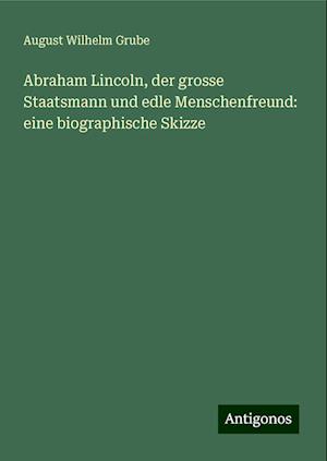 Abraham Lincoln, der grosse Staatsmann und edle Menschenfreund: eine biographische Skizze