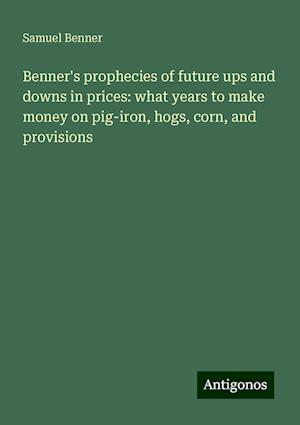 Benner's prophecies of future ups and downs in prices: what years to make money on pig-iron, hogs, corn, and provisions