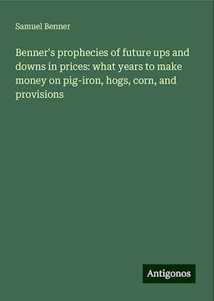 Benner's prophecies of future ups and downs in prices: what years to make money on pig-iron, hogs, corn, and provisions