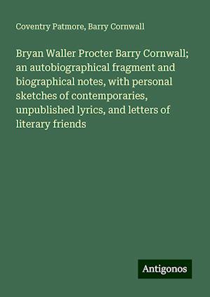 Bryan Waller Procter Barry Cornwall; an autobiographical fragment and biographical notes, with personal sketches of contemporaries, unpublished lyrics, and letters of literary friends