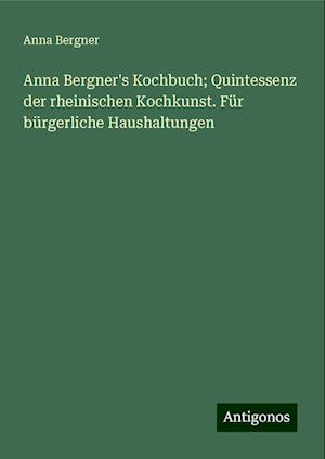 Anna Bergner's Kochbuch; Quintessenz der rheinischen Kochkunst. Für bürgerliche Haushaltungen