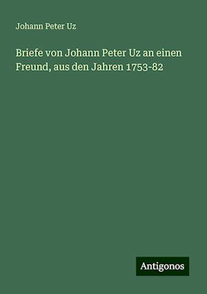 Briefe von Johann Peter Uz an einen Freund, aus den Jahren 1753-82