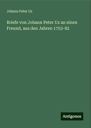 Briefe von Johann Peter Uz an einen Freund, aus den Jahren 1753-82