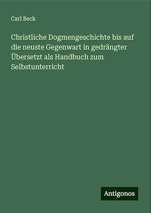 Christliche Dogmengeschichte bis auf die neuste Gegenwart in gedrängter Übersetzt als Handbuch zum Selbstunterricht