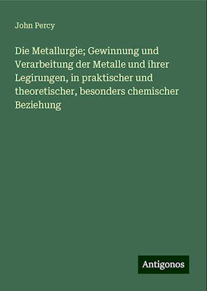 Die Metallurgie; Gewinnung und Verarbeitung der Metalle und ihrer Legirungen, in praktischer und theoretischer, besonders chemischer Beziehung