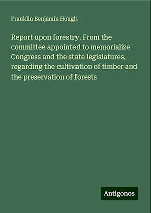 Report upon forestry. From the committee appointed to memorialize Congress and the state legislatures, regarding the cultivation of timber and the preservation of forests