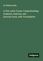 A First Latin Course: Comprehending Grammar, Delectus, and Exercise-book, with Vocabularies