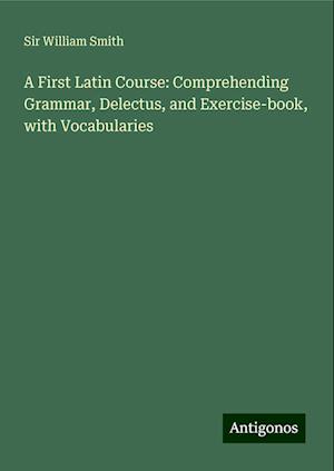 A First Latin Course: Comprehending Grammar, Delectus, and Exercise-book, with Vocabularies