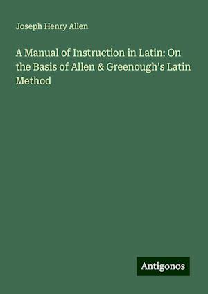 A Manual of Instruction in Latin: On the Basis of Allen & Greenough's Latin Method