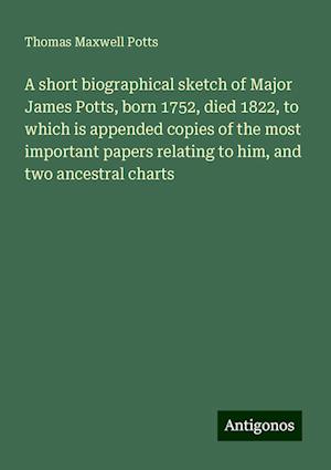 A short biographical sketch of Major James Potts, born 1752, died 1822, to which is appended copies of the most important papers relating to him, and two ancestral charts