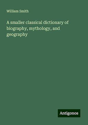 A smaller classical dictionary of biography, mythology, and geography