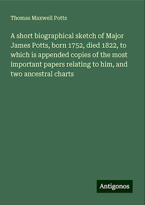 A short biographical sketch of Major James Potts, born 1752, died 1822, to which is appended copies of the most important papers relating to him, and two ancestral charts