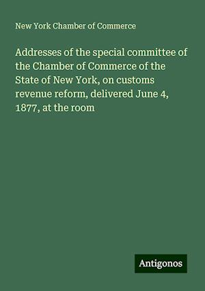 Addresses of the special committee of the Chamber of Commerce of the State of New York, on customs revenue reform, delivered June 4, 1877, at the room