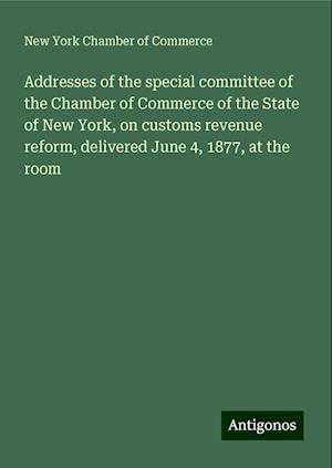 Addresses of the special committee of the Chamber of Commerce of the State of New York, on customs revenue reform, delivered June 4, 1877, at the room