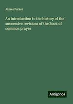 An introduction to the history of the successive revisions of the Book of common prayer