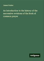 An introduction to the history of the successive revisions of the Book of common prayer