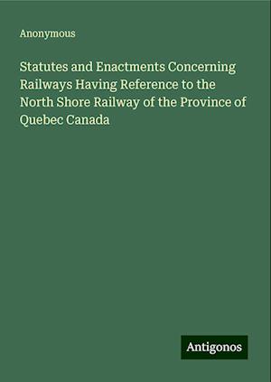 Statutes and Enactments Concerning Railways Having Reference to the North Shore Railway of the Province of Quebec Canada