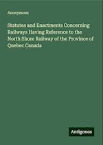 Statutes and Enactments Concerning Railways Having Reference to the North Shore Railway of the Province of Quebec Canada