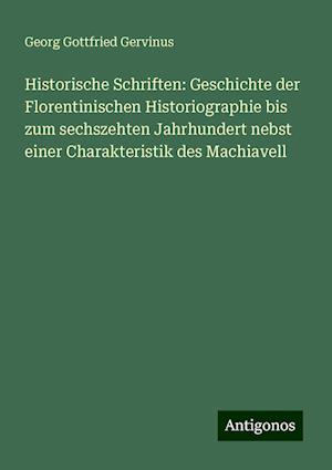 Historische Schriften: Geschichte der Florentinischen Historiographie bis zum sechszehten Jahrhundert nebst einer Charakteristik des Machiavell