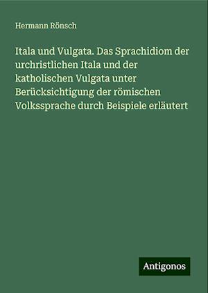 Itala und Vulgata. Das Sprachidiom der urchristlichen Itala und der katholischen Vulgata unter Berücksichtigung der römischen Volkssprache durch Beispiele erläutert