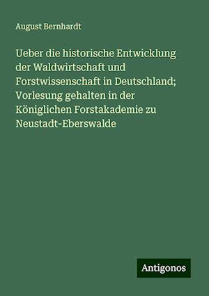 Ueber die historische Entwicklung der Waldwirtschaft und Forstwissenschaft in Deutschland; Vorlesung gehalten in der Königlichen Forstakademie zu Neustadt-Eberswalde