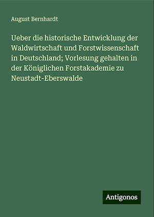 Ueber die historische Entwicklung der Waldwirtschaft und Forstwissenschaft in Deutschland; Vorlesung gehalten in der Königlichen Forstakademie zu Neustadt-Eberswalde