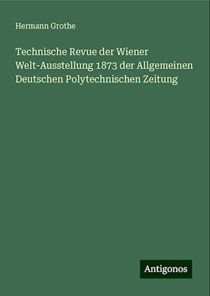 Technische Revue der Wiener Welt-Ausstellung 1873 der Allgemeinen Deutschen Polytechnischen Zeitung