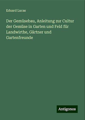 Der Gemüsebau, Anleitung zur Cultur der Gemüse in Garten und Feld für Landwirthe, Gärtner und Gartenfreunde