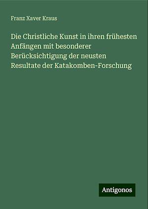 Die Christliche Kunst in ihren frühesten Anfängen mit besonderer Berücksichtigung der neusten Resultate der Katakomben-Forschung