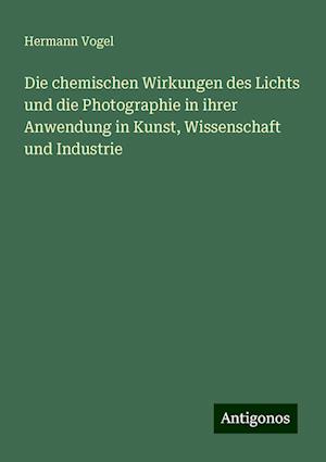 Die chemischen Wirkungen des Lichts und die Photographie in ihrer Anwendung in Kunst, Wissenschaft und Industrie