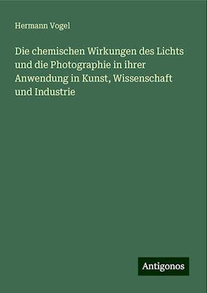 Die chemischen Wirkungen des Lichts und die Photographie in ihrer Anwendung in Kunst, Wissenschaft und Industrie