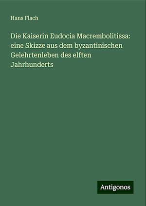 Die Kaiserin Eudocia Macrembolitissa: eine Skizze aus dem byzantinischen Gelehrtenleben des elften Jahrhunderts