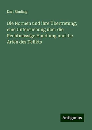 Die Normen und ihre Übertretung; eine Untersuchung über die Rechtmässige Handlung und die Arten des Delikts