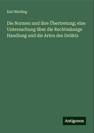 Die Normen und ihre Übertretung; eine Untersuchung über die Rechtmässige Handlung und die Arten des Delikts