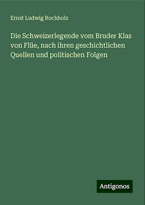 Die Schweizerlegende vom Bruder Klas von Flüe, nach ihren geschichtlichen Quellen und politischen Folgen