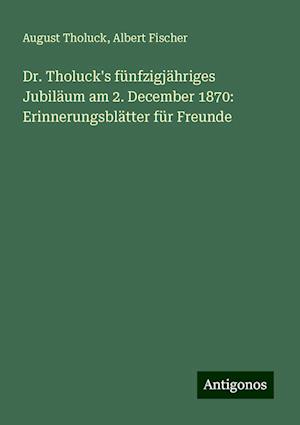 Dr. Tholuck's fünfzigjähriges Jubiläum am 2. December 1870: Erinnerungsblätter für Freunde